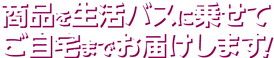 商品を生活バスに乗せてご自宅までお届けします!